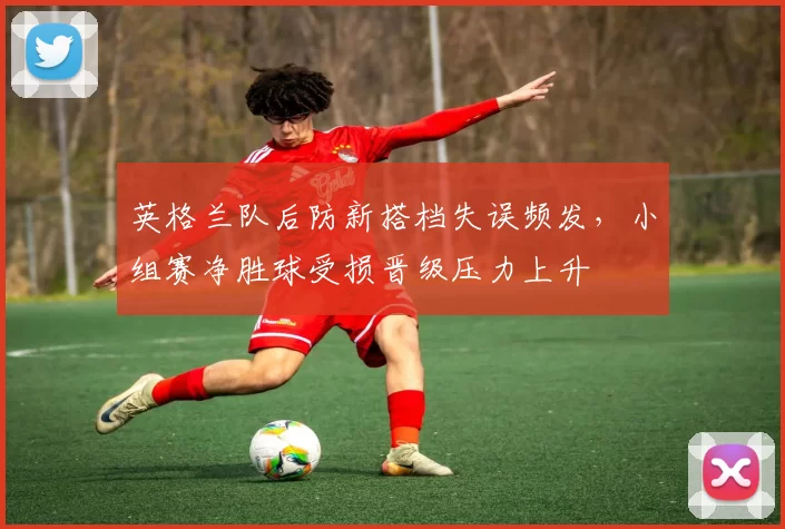 英格兰队后防新搭档失误频发，小组赛净胜球受损晋级压力上升
