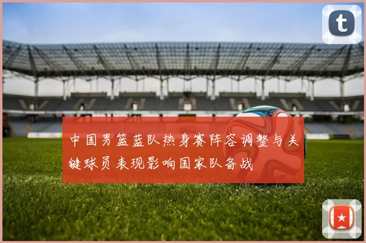 中国男篮蓝队热身赛阵容调整与关键球员表现影响国家队备战