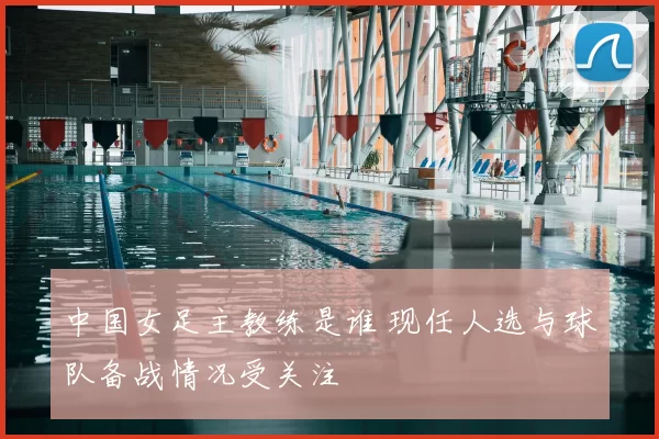 中国女足主教练是谁 现任人选与球队备战情况受关注