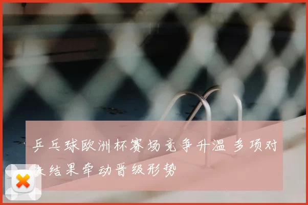 乒乓球欧洲杯赛场竞争升温 多项对决结果牵动晋级形势