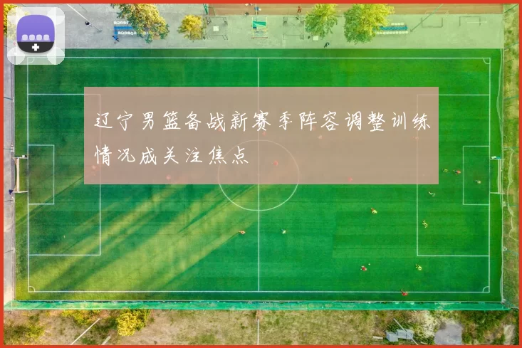 辽宁男篮备战新赛季阵容调整训练情况成关注焦点