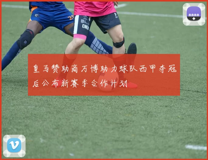 皇马赞助商万博助力球队西甲夺冠后公布新赛季合作计划