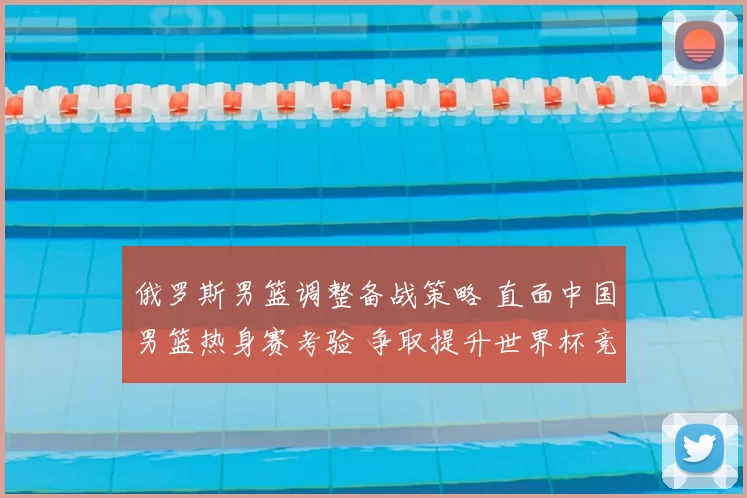 俄罗斯男篮调整备战策略 直面中国男篮热身赛考验 争取提升世界杯竞争力