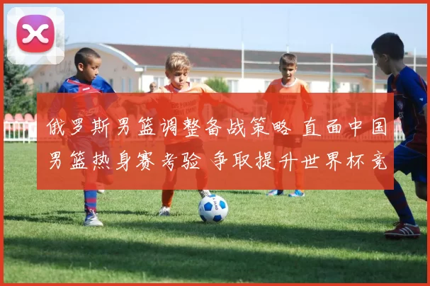 俄罗斯男篮调整备战策略 直面中国男篮热身赛考验 争取提升世界杯竞争力
