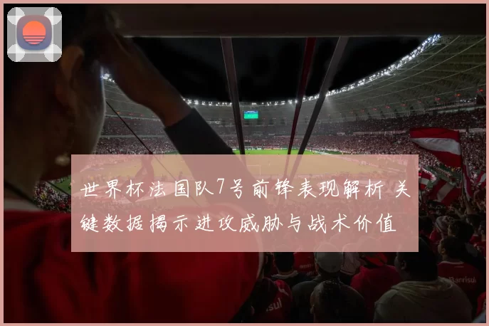 世界杯法国队7号前锋表现解析 关键数据揭示进攻威胁与战术价值