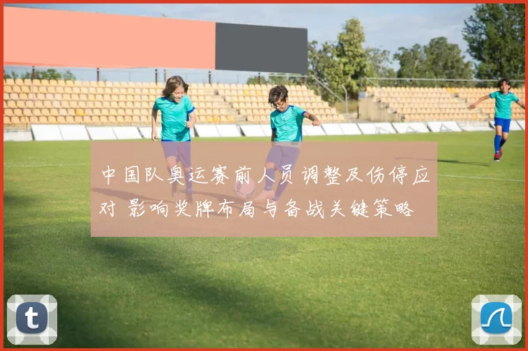 中国队奥运赛前人员调整及伤停应对 影响奖牌布局与备战关键策略
