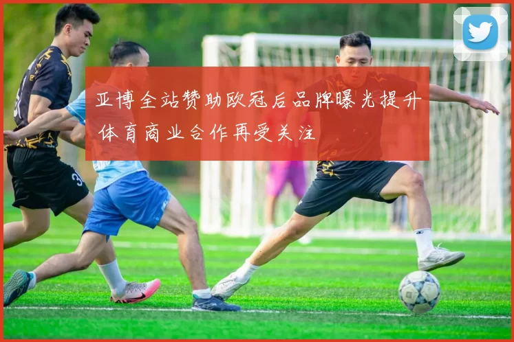 亚博全站赞助欧冠后品牌曝光提升 体育商业合作再受关注