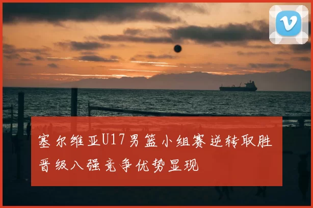 塞尔维亚U17男篮小组赛逆转取胜 晋级八强竞争优势显现