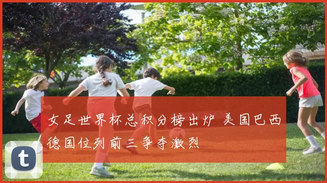 女足世界杯总积分榜出炉 美国巴西德国位列前三争夺激烈