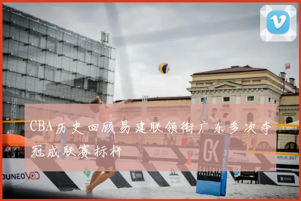CBA历史回顾易建联领衔广东多次夺冠成联赛标杆