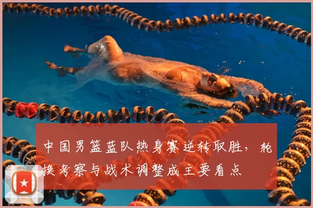 中国男篮蓝队热身赛逆转取胜，轮换考察与战术调整成主要看点