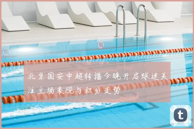 北京国安中超转播今晚开启球迷关注主场表现与积分走势