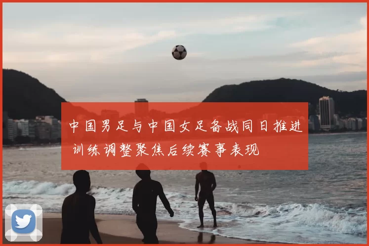 中国男足与中国女足备战同日推进 训练调整聚焦后续赛事表现