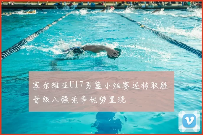 塞尔维亚U17男篮小组赛逆转取胜 晋级八强竞争优势显现