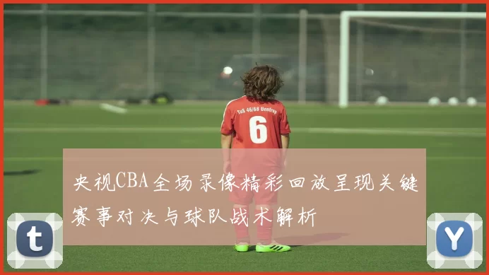 央视CBA全场录像精彩回放呈现关键赛事对决与球队战术解析