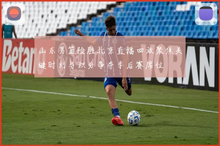 山东男篮险胜北京直播回放聚焦关键时刻与积分争夺季后赛席位