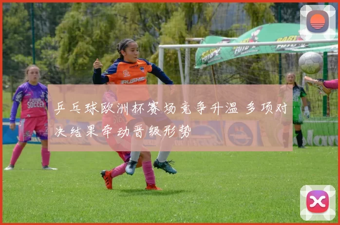 乒乓球欧洲杯赛场竞争升温 多项对决结果牵动晋级形势