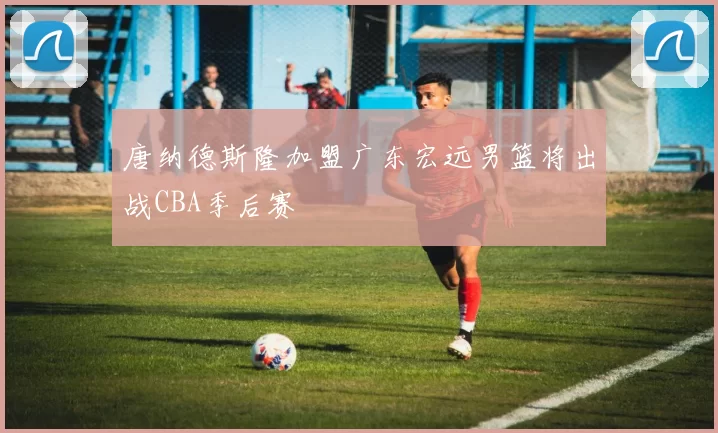 唐纳德斯隆加盟广东宏远男篮将出战CBA季后赛