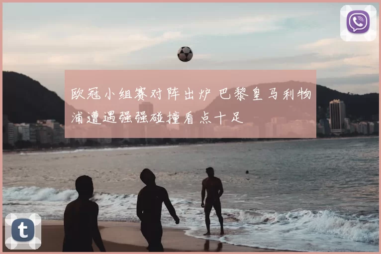 欧冠小组赛对阵出炉 巴黎皇马利物浦遭遇强强碰撞看点十足
