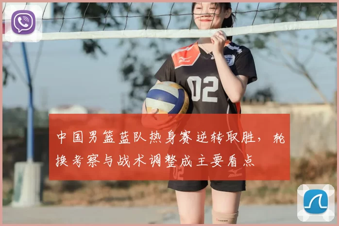 中国男篮蓝队热身赛逆转取胜，轮换考察与战术调整成主要看点