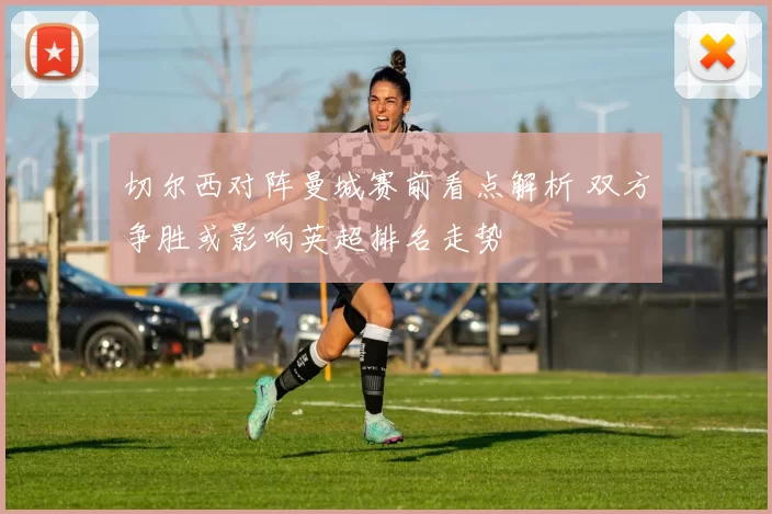 切尔西对阵曼城赛前看点解析 双方争胜或影响英超排名走势