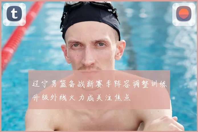 辽宁男篮备战新赛季阵容调整训练升级外线火力成关注焦点