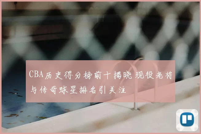 CBA历史得分榜前十揭晓 现役老将与传奇球星排名引关注