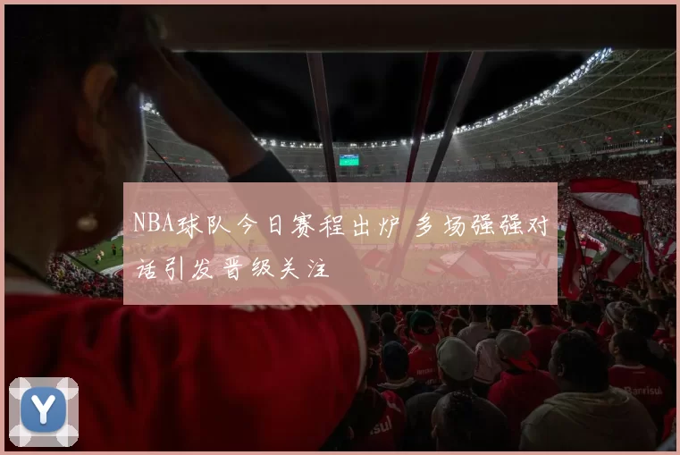 NBA球队今日赛程出炉 多场强强对话引发晋级关注