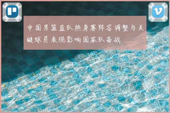 中国男篮蓝队热身赛阵容调整与关键球员表现影响国家队备战