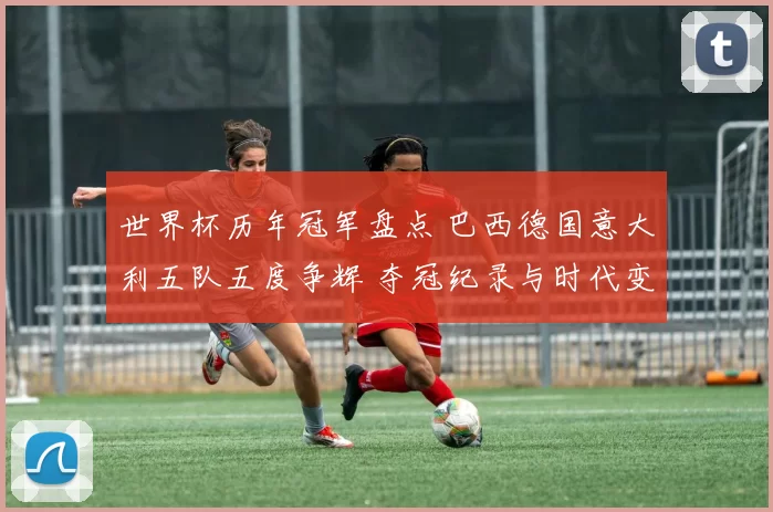 世界杯历年冠军盘点 巴西德国意大利五队五度争辉 夺冠纪录与时代变迁解析