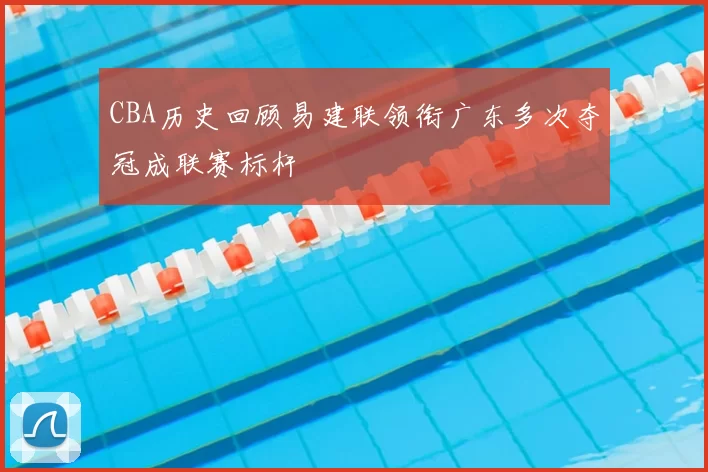 CBA历史回顾易建联领衔广东多次夺冠成联赛标杆